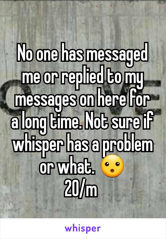 No one has messaged me or replied to my messages on here for a long time. Not sure if whisper has a problem or what. 😮
20/m 