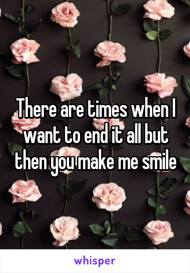 There are times when I want to end it all but then you make me smile