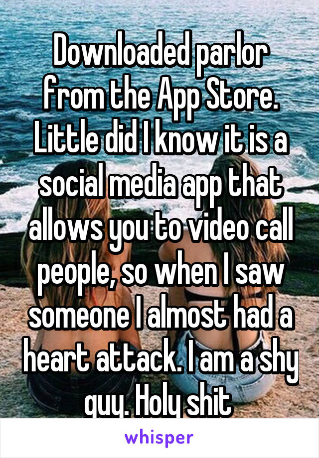 Downloaded parlor from the App Store. Little did I know it is a social media app that allows you to video call people, so when I saw someone I almost had a heart attack. I am a shy guy. Holy shit 