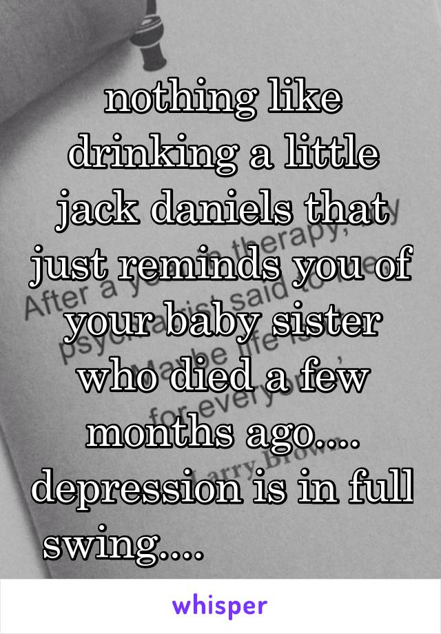 nothing like drinking a little jack daniels that just reminds you of your baby sister who died a few months ago.... depression is in full swing....                 