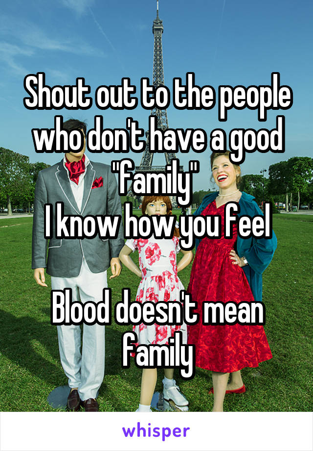 Shout out to the people who don't have a good "family" 
I know how you feel

Blood doesn't mean family