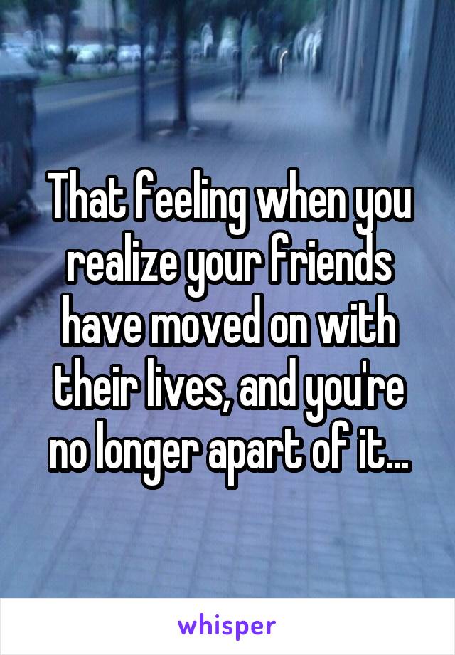 That feeling when you realize your friends have moved on with their lives, and you're no longer apart of it...