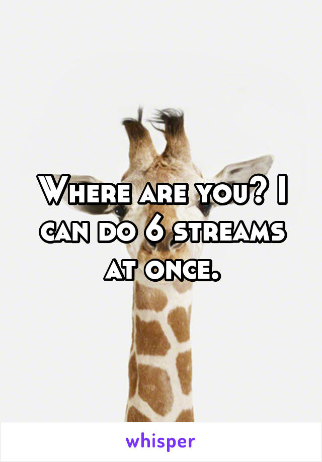 Where are you? I can do 6 streams at once.