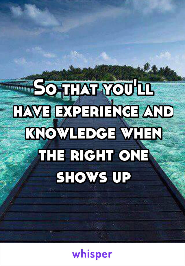 So that you'll have experience and knowledge when the right one shows up