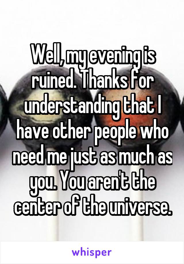 Well, my evening is ruined. Thanks for understanding that I have other people who need me just as much as you. You aren't the center of the universe.