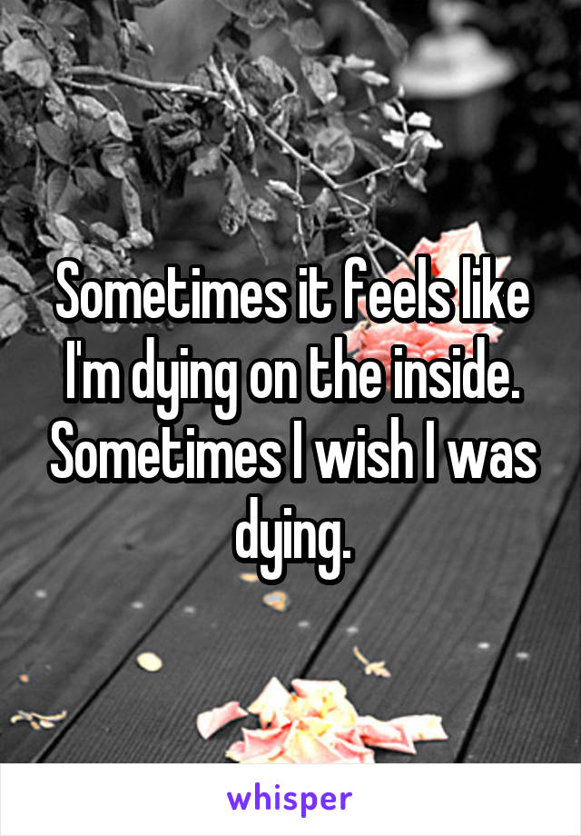 Sometimes it feels like I'm dying on the inside. Sometimes I wish I was dying.