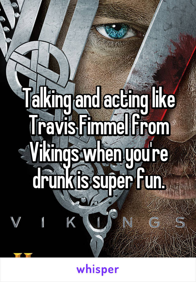 Talking and acting like Travis Fimmel from Vikings when you're drunk is super fun.