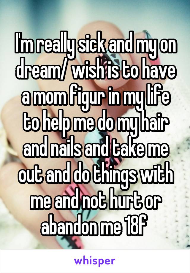 I'm really sick and my on dream/ wish is to have a mom figur in my life to help me do my hair and nails and take me out and do things with me and not hurt or abandon me 18f 