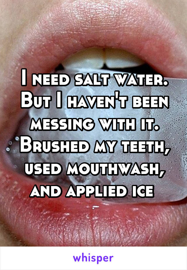 I need salt water. But I haven't been messing with it. Brushed my teeth, used mouthwash, and applied ice 