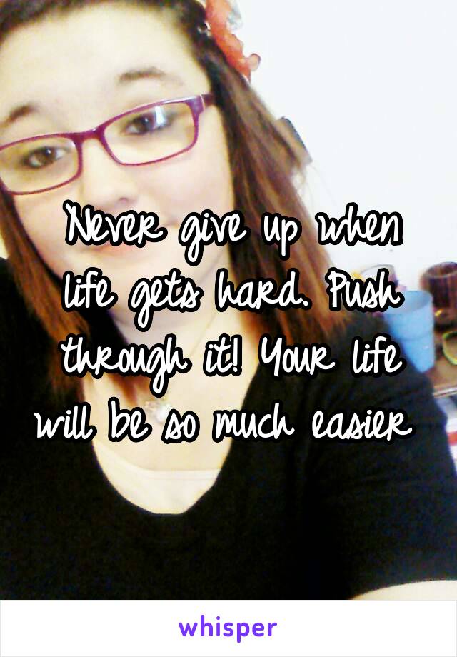 Never give up when life gets hard. Push through it! Your life will be so much easier 