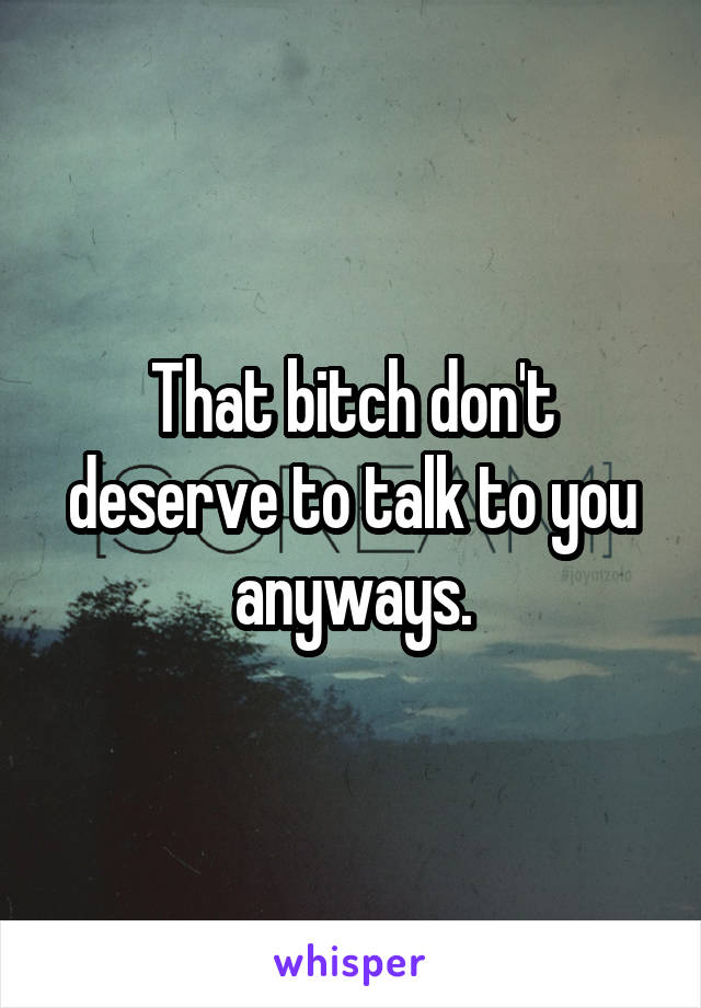 That bitch don't deserve to talk to you anyways.