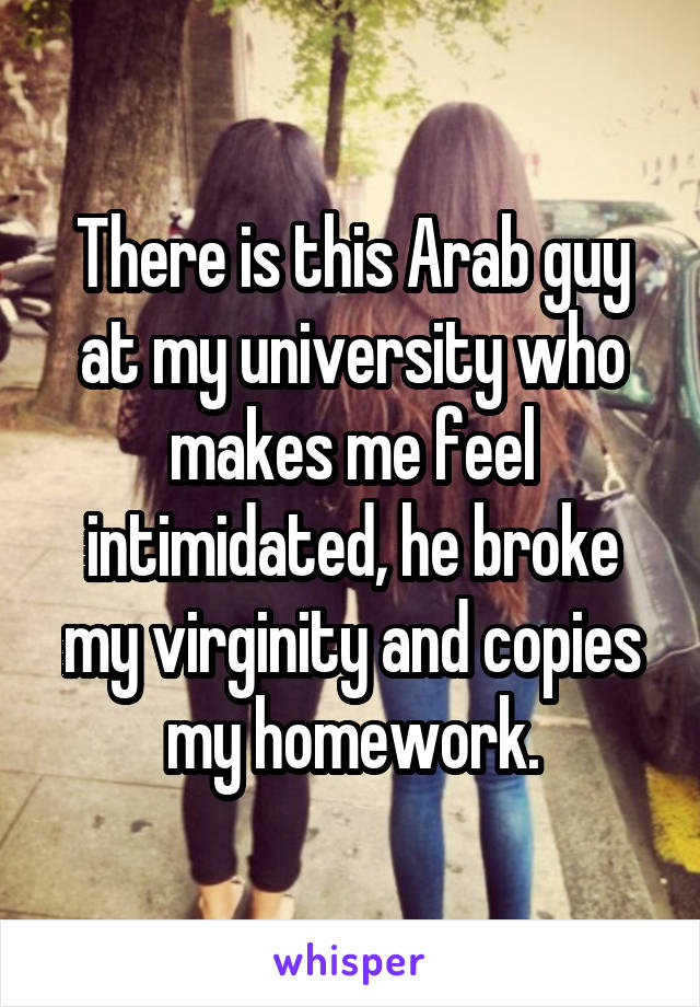 There is this Arab guy at my university who makes me feel intimidated, he broke my virginity and copies my homework.