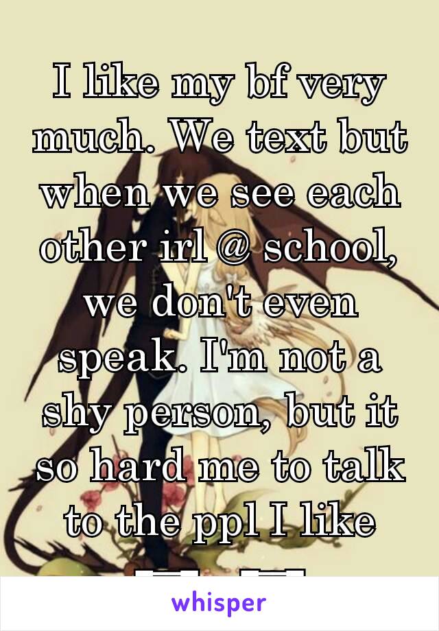 I like my bf very much. We text but when we see each other irl @ school, we don't even speak. I'm not a shy person, but it so hard me to talk to the ppl I like ┭┮﹏┭┮