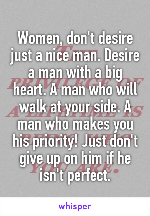 Women, don't desire just a nice man. Desire a man with a big heart. A man who will walk at your side. A man who makes you his priority! Just don't give up on him if he isn't perfect.