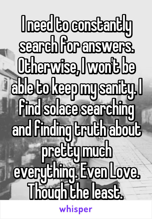 I need to constantly search for answers. Otherwise, I won't be able to keep my sanity. I find solace searching and finding truth about pretty much everything. Even Love. Though the least. 