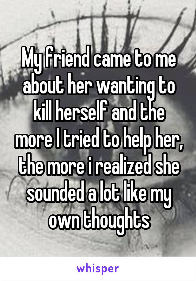 My friend came to me about her wanting to kill herself and the more I tried to help her, the more i realized she sounded a lot like my own thoughts