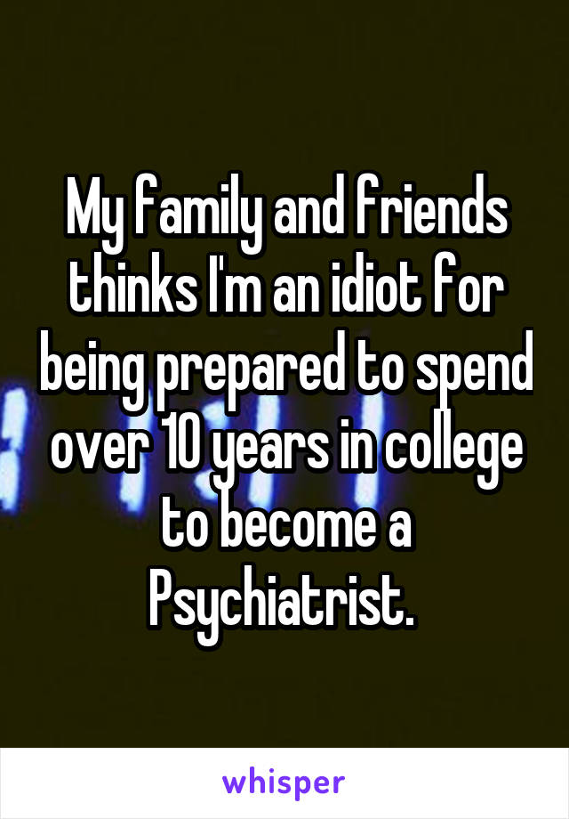 My family and friends thinks I'm an idiot for being prepared to spend over 10 years in college to become a Psychiatrist. 