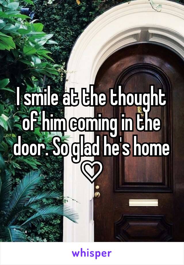 I smile at the thought of him coming in the door. So glad he's home ♡