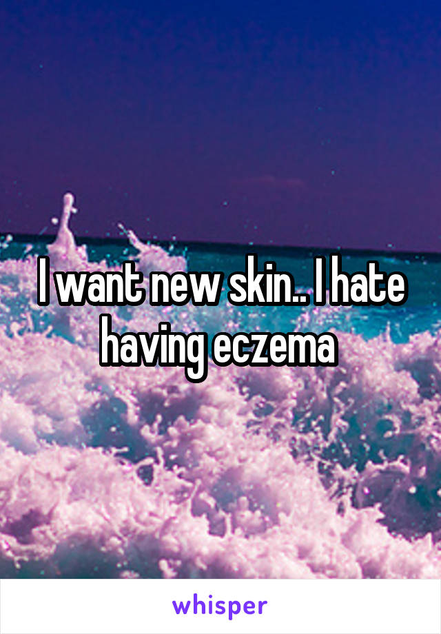 I want new skin.. I hate having eczema 