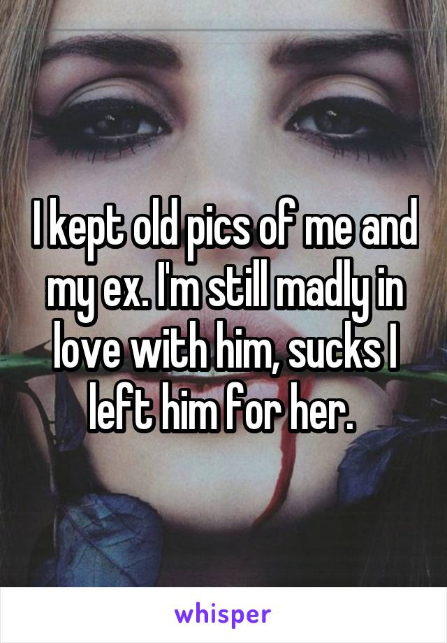 I kept old pics of me and my ex. I'm still madly in love with him, sucks I left him for her. 