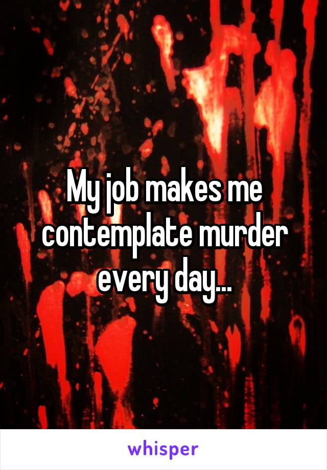 My job makes me contemplate murder every day...