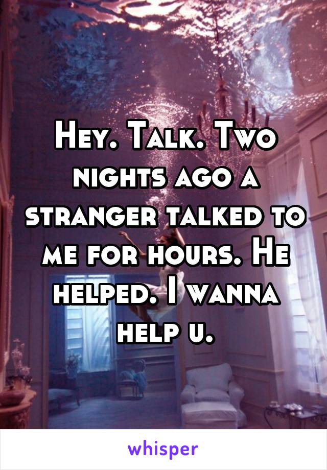 Hey. Talk. Two nights ago a stranger talked to me for hours. He helped. I wanna help u.