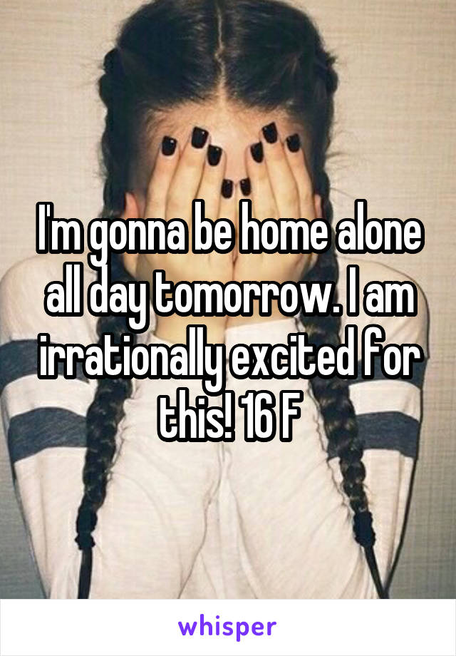 I'm gonna be home alone all day tomorrow. I am irrationally excited for this! 16 F