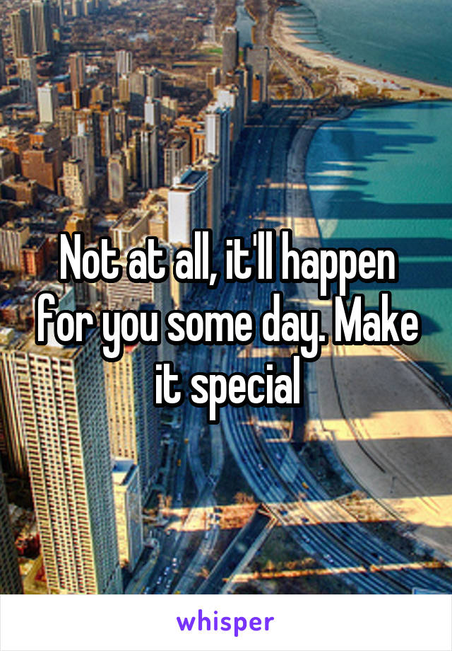 Not at all, it'll happen for you some day. Make it special