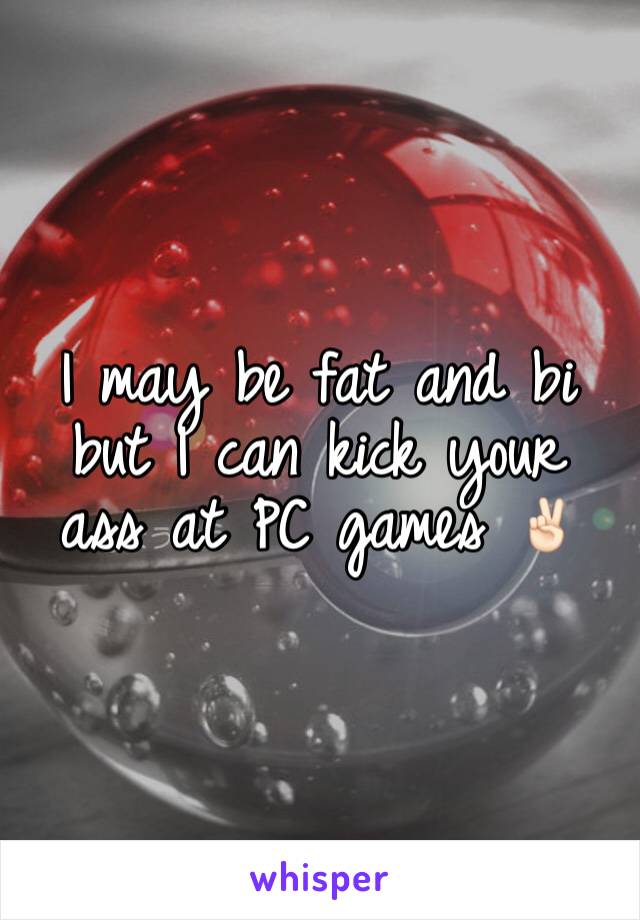 I may be fat and bi but I can kick your ass at PC games ✌🏻