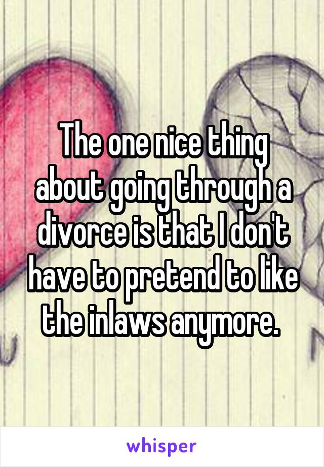 The one nice thing about going through a divorce is that I don't have to pretend to like the inlaws anymore. 