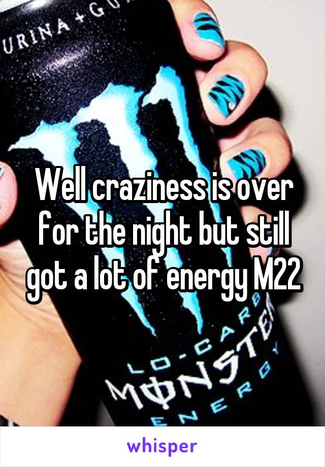 Well craziness is over for the night but still got a lot of energy M22