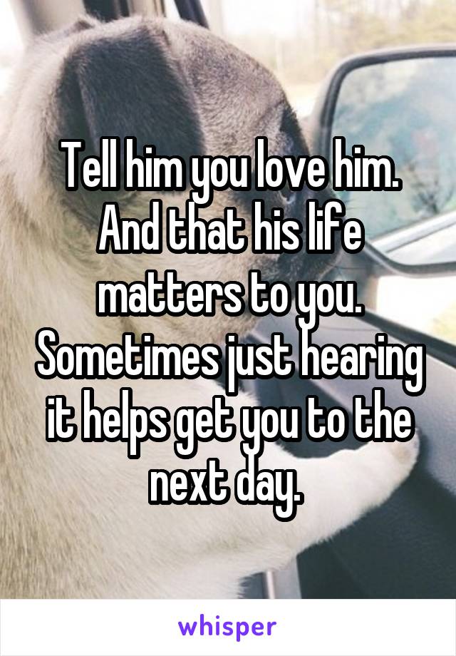 Tell him you love him. And that his life matters to you. Sometimes just hearing it helps get you to the next day. 