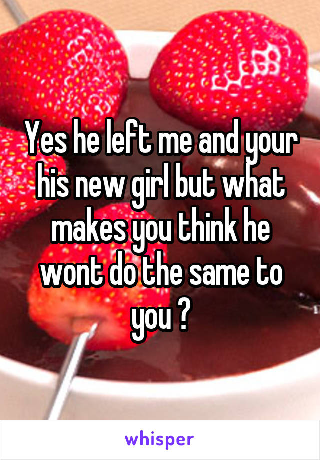 Yes he left me and your his new girl but what makes you think he wont do the same to you ?