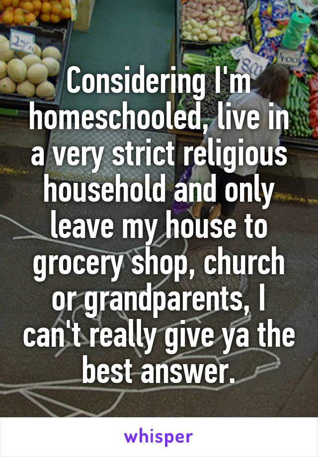 Considering I'm homeschooled, live in a very strict religious household and only leave my house to grocery shop, church or grandparents, I can't really give ya the best answer.