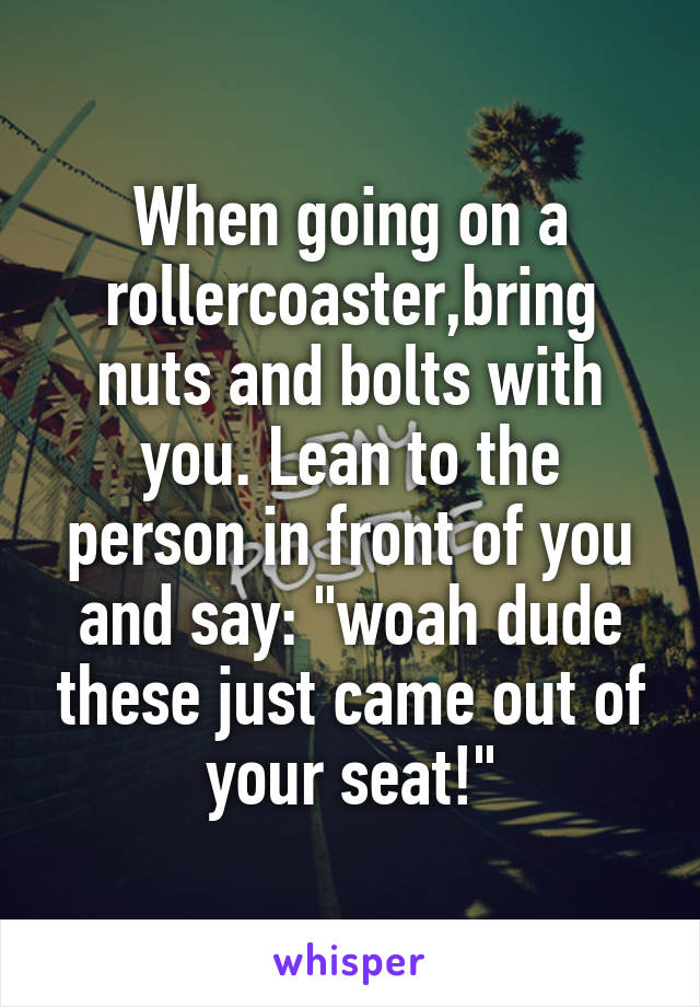 When going on a rollercoaster,bring nuts and bolts with you. Lean to the person in front of you and say: "woah dude these just came out of your seat!"