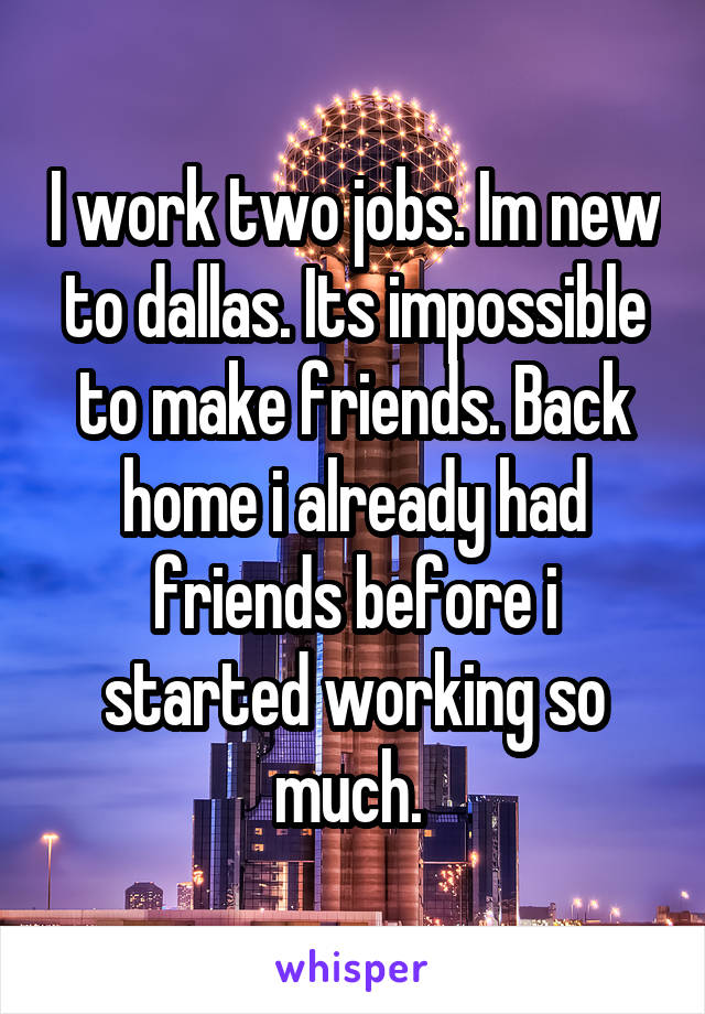 I work two jobs. Im new to dallas. Its impossible to make friends. Back home i already had friends before i started working so much. 