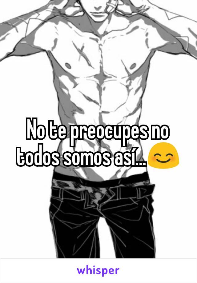 No te preocupes no todos somos así...😊