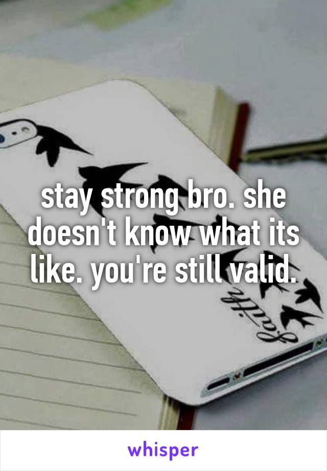 stay strong bro. she doesn't know what its like. you're still valid.