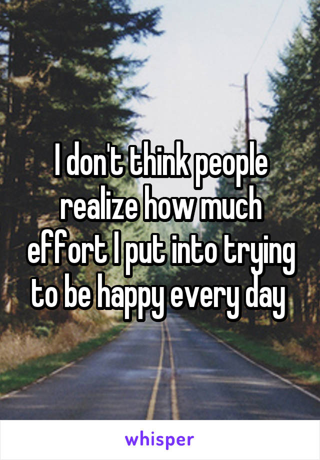 I don't think people realize how much effort I put into trying to be happy every day 