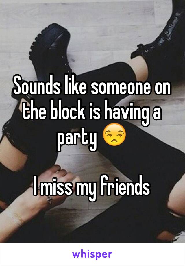 Sounds like someone on the block is having a party 😒 

I miss my friends 