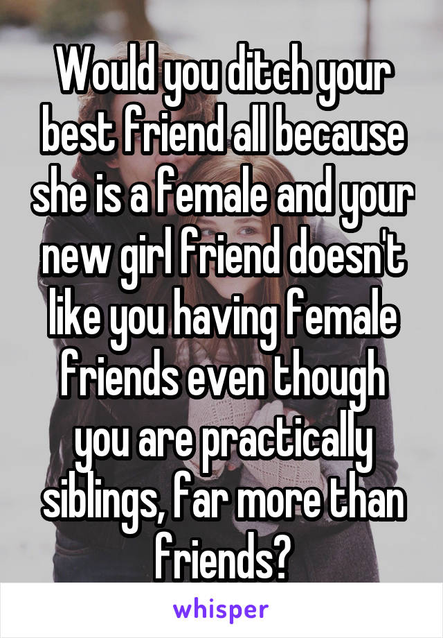 Would you ditch your best friend all because she is a female and your new girl friend doesn't like you having female friends even though you are practically siblings, far more than friends?