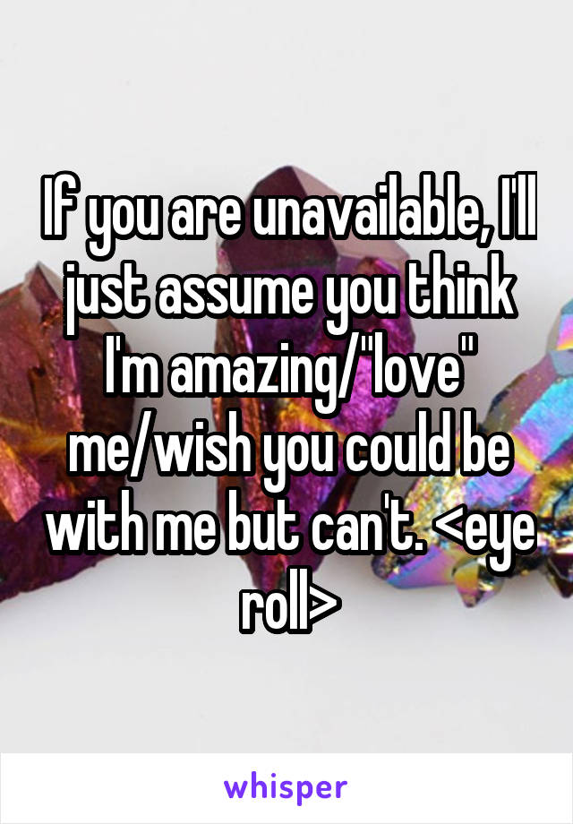 If you are unavailable, I'll just assume you think I'm amazing/"love" me/wish you could be with me but can't. <eye roll>