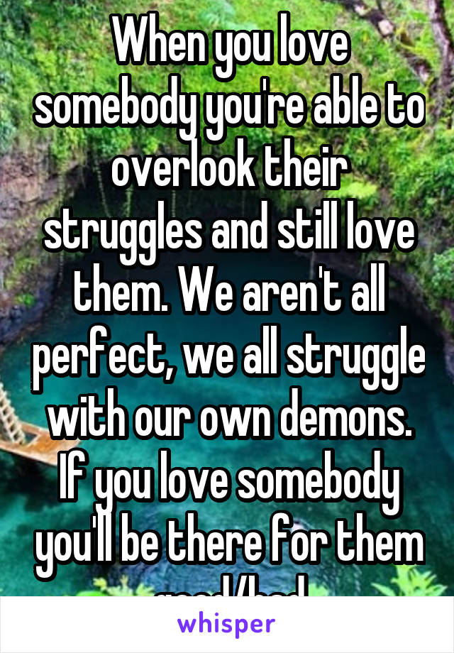 When you love somebody you're able to overlook their struggles and still love them. We aren't all perfect, we all struggle with our own demons. If you love somebody you'll be there for them good/bad