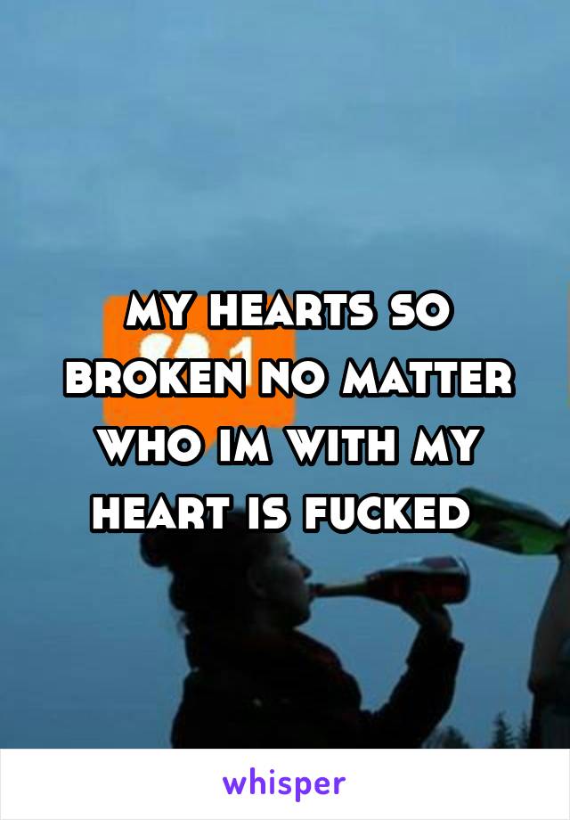 my hearts so broken no matter who im with my heart is fucked 