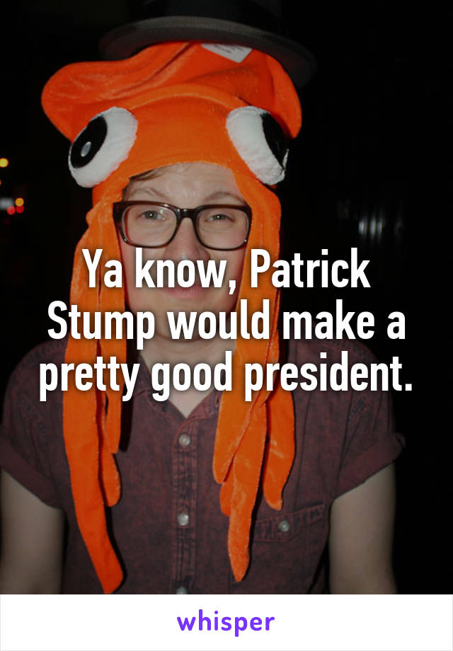 Ya know, Patrick Stump would make a pretty good president.