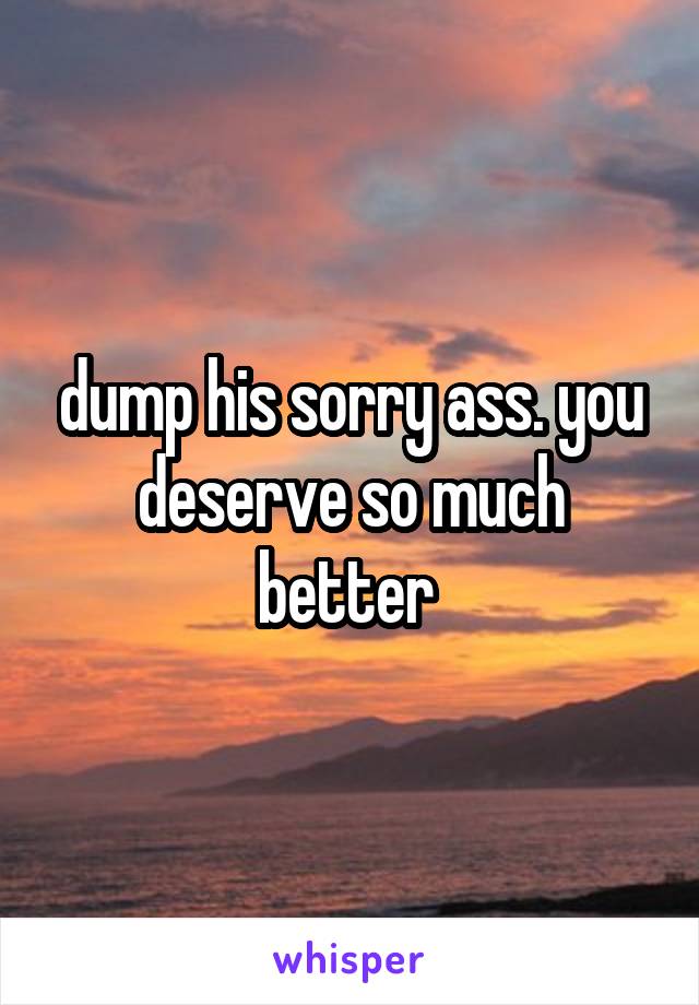 dump his sorry ass. you deserve so much
better 