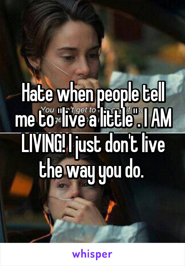 Hate when people tell me to "live a little". I AM LIVING! I just don't live the way you do. 