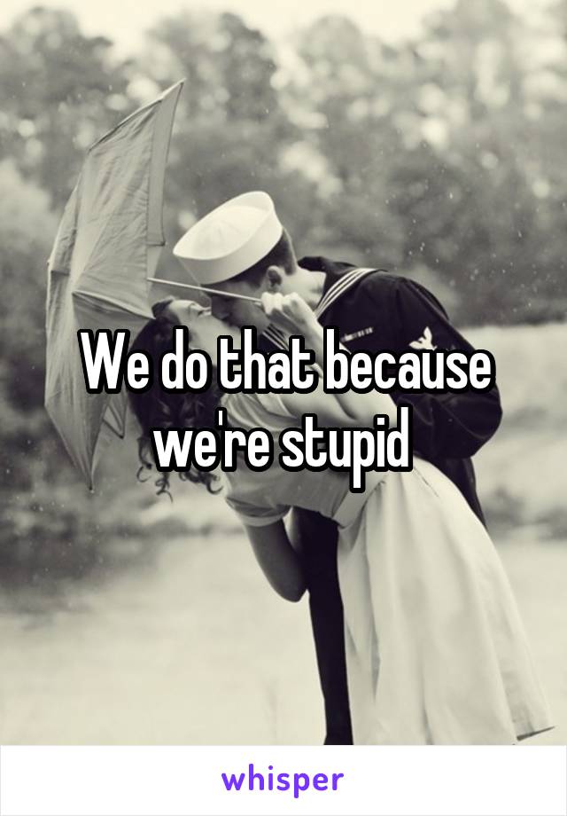 We do that because we're stupid 