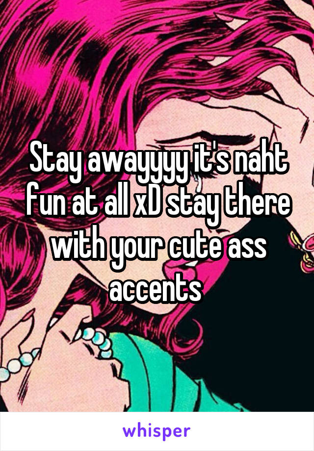 Stay awayyyy it's naht fun at all xD stay there with your cute ass accents 