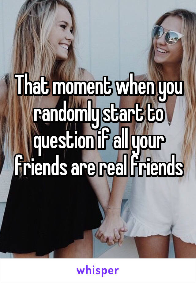 That moment when you randomly start to question if all your friends are real friends
